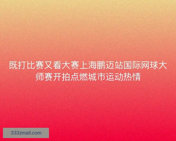既打比赛又看大赛上海鹏迈站国际网球大师赛开拍点燃城市运动热情