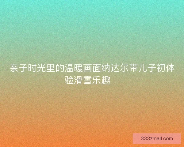 亲子时光里的温暖画面纳达尔带儿子初体验滑雪乐趣🎿
