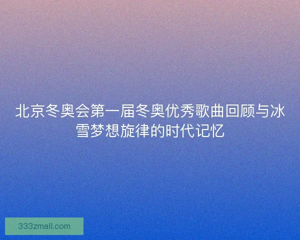 北京冬奥会第一届冬奥优秀歌曲回顾与冰雪梦想旋律的时代记忆