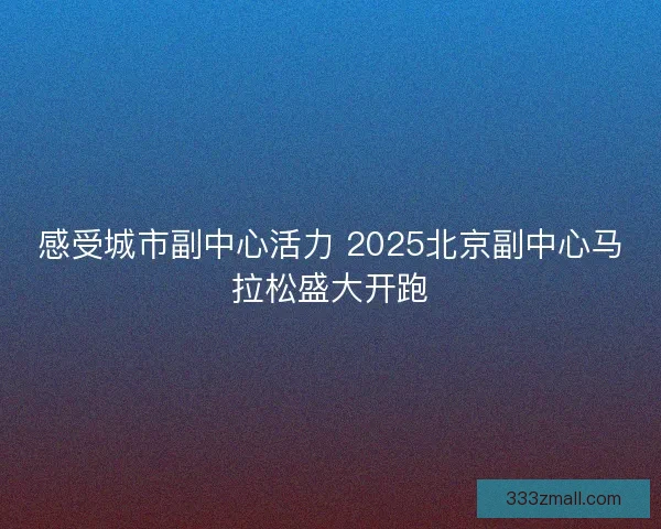 感受城市副中心活力 2025北京副中心马拉松盛大开跑