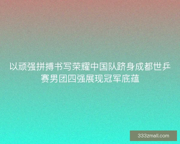 以顽强拼搏书写荣耀中国队跻身成都世乒赛男团四强展现冠军底蕴