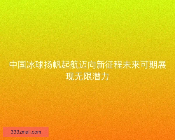 中国冰球扬帆起航迈向新征程未来可期展现无限潜力