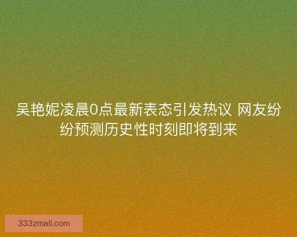 吴艳妮凌晨0点最新表态引发热议 网友纷纷预测历史性时刻即将到来