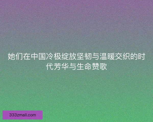她们在中国冷极绽放坚韧与温暖交织的时代芳华与生命赞歌