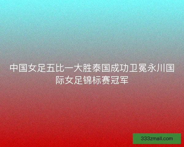 中国女足五比一大胜泰国成功卫冕永川国际女足锦标赛冠军